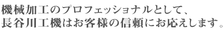 機械加工のプロフェッショナルとして、長谷川工機はお客様の信頼にお応えします。